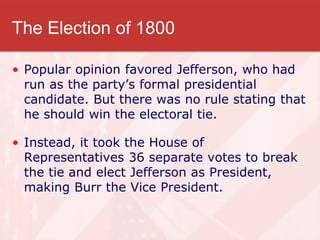 The Election of 1800
• Popular opinion favored Jefferson, who had
run as the party’s formal presidential
candidate. But there was no rule stating that
he should win the electoral tie.
• Instead, it took the House of
Representatives 36 separate votes to break
the tie and elect Jefferson as President,
making Burr the Vice President.
 