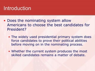Introduction
• Does the nominating system allow
Americans to choose the best candidates for
President?
• The widely used presidential primary system does
force candidates to prove their political abilities
before moving on in the nominating process.
• Whether the current system produces the most
skilled candidates remains a matter of debate.
 
