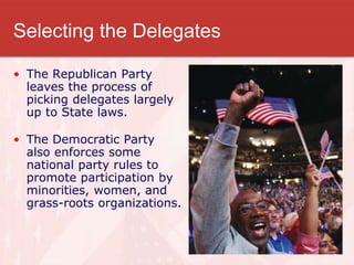 Selecting the Delegates
• The Republican Party
leaves the process of
picking delegates largely
up to State laws.
• The Democratic Party
also enforces some
national party rules to
promote participation by
minorities, women, and
grass-roots organizations.
 