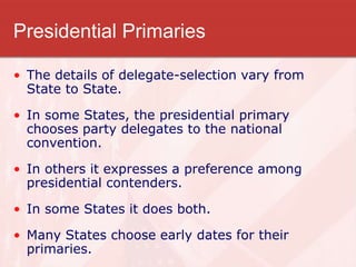 Presidential Primaries
• The details of delegate-selection vary from
State to State.
• In some States, the presidential primary
chooses party delegates to the national
convention.
• In others it expresses a preference among
presidential contenders.
• In some States it does both.
• Many States choose early dates for their
primaries.
 