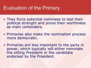 Evaluation of the Primary
• They force potential nominees to test their
political strength and prove their worthiness
as main contenders.
• Primaries also make the nomination process
more democratic.
• Primaries are less important to the party in
power, which typically will either nominate
the sitting President or the candidate
endorsed by the President.
 