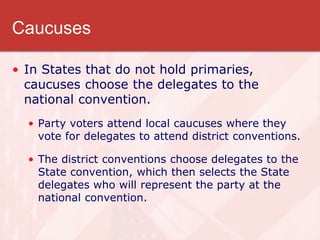 Caucuses
• In States that do not hold primaries,
caucuses choose the delegates to the
national convention.
• Party voters attend local caucuses where they
vote for delegates to attend district conventions.
• The district conventions choose delegates to the
State convention, which then selects the State
delegates who will represent the party at the
national convention.
 