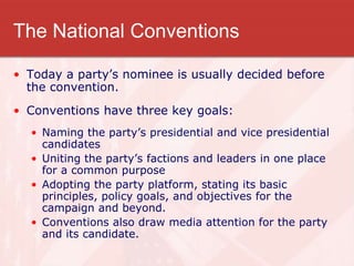The National Conventions
• Today a party’s nominee is usually decided before
the convention.
• Conventions have three key goals:
• Naming the party’s presidential and vice presidential
candidates
• Uniting the party’s factions and leaders in one place
for a common purpose
• Adopting the party platform, stating its basic
principles, policy goals, and objectives for the
campaign and beyond.
• Conventions also draw media attention for the party
and its candidate.
 