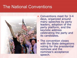 The National Conventions
• Conventions meet for 3-4
days, organized around
many speeches by party
leaders, adoption of the
party platform, and the
keynote address
celebrating the party and
its candidates.
• The convention closes
with the State delegations
voting for the presidential
nominee and the
nominee’s acceptance
speech.
 