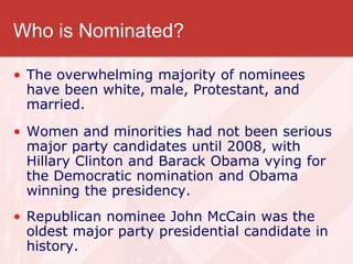 Who is Nominated?
• The overwhelming majority of nominees
have been white, male, Protestant, and
married.
• Women and minorities had not been serious
major party candidates until 2008, with
Hillary Clinton and Barack Obama vying for
the Democratic nomination and Obama
winning the presidency.
• Republican nominee John McCain was the
oldest major party presidential candidate in
history.
 