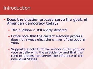 Introduction
• Does the election process serve the goals of
American democracy today?
• This question is still widely debated.
• Critics note that the current electoral process
does not always elect the winner of the popular
vote.
• Supporters note that the winner of the popular
vote usually wins the presidency and that the
current process preserves the influence of the
individual States.
 