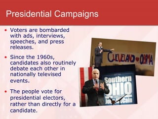 Presidential Campaigns
• Voters are bombarded
with ads, interviews,
speeches, and press
releases.
• Since the 1960s,
candidates also routinely
debate each other in
nationally televised
events.
• The people vote for
presidential electors,
rather than directly for a
candidate.
 