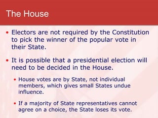 The House
• Electors are not required by the Constitution
to pick the winner of the popular vote in
their State.
• It is possible that a presidential election will
need to be decided in the House.
• House votes are by State, not individual
members, which gives small States undue
influence.
• If a majority of State representatives cannot
agree on a choice, the State loses its vote.
 
