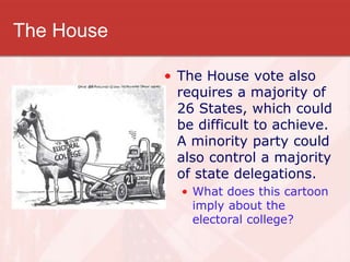 The House
• The House vote also
requires a majority of
26 States, which could
be difficult to achieve.
A minority party could
also control a majority
of state delegations.
• What does this cartoon
imply about the
electoral college?
 