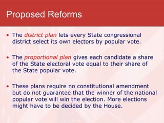 Proposed Reforms
• The district plan lets every State congressional
district select its own electors by popular vote.
• The proportional plan gives each candidate a share
of the State electoral vote equal to their share of
the State popular vote.
• These plans require no constitutional amendment
but do not guarantee that the winner of the national
popular vote will win the election. More elections
might have to be decided by the House.
 