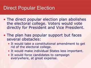 Direct Popular Election
• The direct popular election plan abolishes
the electoral college. Voters would vote
directly for President and Vice President.
• The plan has popular support but faces
several obstacles:
• It would take a constitutional amendment to get
rid of the electoral college.
• It would make individual States less important.
• It would force candidates to campaign
everywhere, at great expense.
 