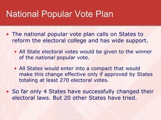 National Popular Vote Plan
• The national popular vote plan calls on States to
reform the electoral college and has wide support.
• All State electoral votes would be given to the winner
of the national popular vote.
• All States would enter into a compact that would
make this change effective only if approved by States
totaling at least 270 electoral votes.
• So far only 4 States have successfully changed their
electoral laws. But 20 other States have tried.
 