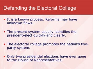 Defending the Electoral College
• It is a known process. Reforms may have
unknown flaws.
• The present system usually identifies the
president-elect quickly and clearly.
• The electoral college promotes the nation’s two-
party system.
• Only two presidential elections have ever gone
to the House of Representatives.
 