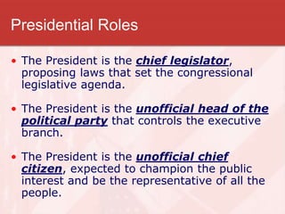 Presidential Roles
• The President is the chief legislator,
proposing laws that set the congressional
legislative agenda.
• The President is the unofficial head of the
political party that controls the executive
branch.
• The President is the unofficial chief
citizen, expected to champion the public
interest and be the representative of all the
people.
 