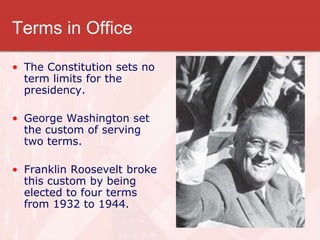 Terms in Office
• The Constitution sets no
term limits for the
presidency.
• George Washington set
the custom of serving
two terms.
• Franklin Roosevelt broke
this custom by being
elected to four terms
from 1932 to 1944.
 