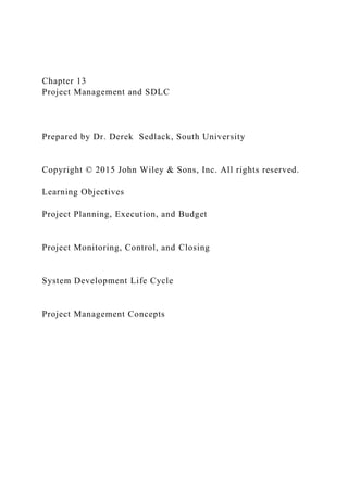 Chapter 13
Project Management and SDLC
Prepared by Dr. Derek Sedlack, South University
Copyright © 2015 John Wiley & Sons, Inc. All rights reserved.
Learning Objectives
Project Planning, Execution, and Budget
Project Monitoring, Control, and Closing
System Development Life Cycle
Project Management Concepts
 