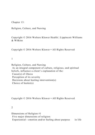 Chapter 13:
Religion, Culture, and Nursing
Copyright © 2016 Wolters Kluwer Health | Lippincott Williams
& Wilkins
Copyright © 2016 Wolters Kluwer • All Rights Reserved
1
Religion, Culture, and Nursing
As an integral component of culture, religious, and spiritual
beliefs, influence a client’s explanation of the:
Cause(s) of illness
Perception of its severity
Decisions about healing intervention(s)
Choice of healer(s)
Copyright © 2016 Wolters Kluwer • All Rights Reserved
2
Dimensions of Religion #1
Five major dimensions of religion:
Experiential—emotion and/or feeling about purpose in life
 
