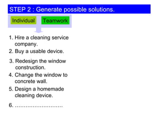 STEP 2 : Generate possible solutions. 1. Hire a cleaning service   company. 5. Design a homemade   cleaning device. 2. Buy a usable device. 3. Redesign the window   construction. 6. ……………………… Individual Teamwork 4. Change the window to   concrete wall. 
