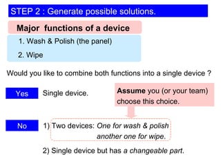 Major  functions of a device 1. Wash & Polish (the panel) 2. Wipe Would you like to combine both functions into a single device ? Yes No 1) Two devices:  One for wash & polish   another one for wipe . Single device. 2) Single device but has  a changeable part . Assume  you (or your team) choose this choice. STEP 2 : Generate possible solutions. 