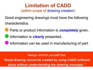Limitation of CADD (within scope of  drawing creation ) Good engineering drawings must have the following characteristics. Always remind yourself that “Good drawing cannot be created by using CADD software alone without understanding the drawing concepts.” Parts or product information is  completely  given. Information is  clearly  presented . Information can be used in manufacturing of part. 