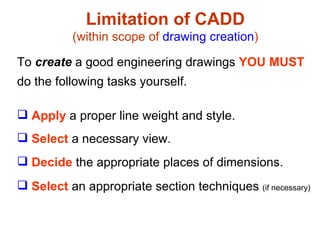 Apply  a proper line weight and style. Select  a necessary view. Decide  the appropriate places of dimensions. Select  an appropriate section techniques  (if necessary) Limitation of CADD (within scope of  drawing creation ) To  create  a good engineering drawings  YOU MUST do the following tasks yourself. 