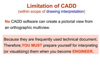 Limitation of CADD (within scope of  drawing interpretation ) Because they are frequently used technical document. Therefore, YOU MUST  prepare yourself for interpreting (or visualizing) them when you become  ENGINEER . No  CADD software can create a pictorial view from  an orthographic multiview. 