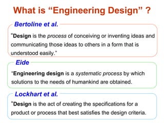 What is “Engineering Design” ? “ Engineering design  is a  systematic process  by which solutions to the needs of humankind are obtained. “ Design  is the  process  of conceiving or inventing ideas and communicating those ideas to others in a form that is understood easily.” “ Design  is the act of creating the specifications for a product or process that best satisfies the design criteria. Lockhart et al. Eide Bertoline et al. 