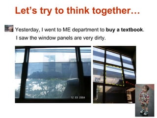 Let’s try to think together…  Yesterday, I went to ME department to  buy a textbook . I saw the window panels are very dirty. 