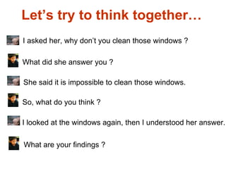Let’s try to think together…  I asked her, why don’t you clean those windows ? What did she answer you ? She said it is impossible to clean those windows. So, what do you think ? I looked at the windows again, then I understood her answer.  What are your findings ? 