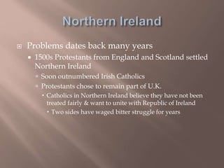  Problems dates back many years
 1500s Protestants from England and Scotland settled
Northern Ireland
 Soon outnumbered Irish Catholics
 Protestants chose to remain part of U.K.
 Catholics in Northern Ireland believe they have not been
treated fairly & want to unite with Republic of Ireland
 Two sides have waged bitter struggle for years
 