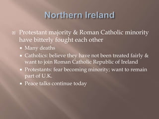  Protestant majority & Roman Catholic minority
have bitterly fought each other
 Many deaths
 Catholics: believe they have not been treated fairly &
want to join Roman Catholic Republic of Ireland
 Protestants: fear becoming minority; want to remain
part of U.K.
 Peace talks continue today
 