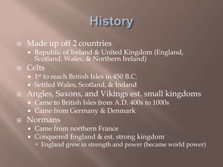  Made up off 2 countries
 Republic of Ireland & United Kingdom (England,
Scotland, Wales, & Northern Ireland)
 Celts
 1st to reach British Isles in 450 B.C.
 Settled Wales, Scotland, & Ireland
 Angles, Saxons, and Vikings est. small kingdoms
 Came to British Isles from A.D. 400s to 1000s
 Came from Germany & Denmark
 Normans
 Came from northern France
 Conquered England & est. strong kingdom
 England grew in strength and power (became world power)
 