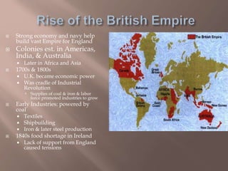  Strong economy and navy help
build vast Empire for England
 Colonies est. in Americas,
India, & Australia
 Later in Africa and Asia
 1700s & 1800s
 U.K. became economic power
 Was cradle of Industrial
Revolution
 Supplies of coal & iron & labor
force promoted industries to grow
 Early Industries: powered by
coal
 Textiles
 Shipbuilding
 Iron & later steel production
 1840s food shortage in Ireland
 Lack of support from England
caused tensions
 
