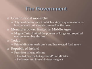  Constitutional monarchy
 A type of democracy in which a king or queen serves as
head of state but a legislature makes the laws
 Monarchs power limited in Middle Ages
 Magna Carta: limited the powers of kings and required
everyone to obey the law
 Today:
 Prime Minister leads gov’t and has elected Parliament
 Republic of Ireland
 President is head of state
 Limited powers, but appoints Prime Minister
 Parliament and Prime Minister run gov’t
 
