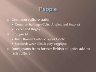  Common culture traits
 Common heritage (Celts, Angles, and Saxons)
 Soccer and Rugby
 Unique Id
 Irish: Roman Catholic, speak Gaelic
 Scotland: wear kilts & play bagpipes
 Immigrants from former British colonies add to
rich culture
 