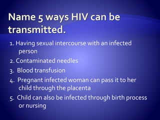 1. Having sexual intercourse with an infected
person
2. Contaminated needles
3. Blood transfusion
4. Pregnant infected woman can pass it to her
child through the placenta
5. Child can also be infected through birth process
or nursing
 