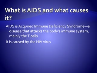 AIDS is Acquired Immune Deficiency Syndrome—a
disease that attacks the body’s immune system,
mainly theT cells
It is caused by the HIV virus
 