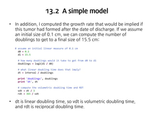 13.2 A simple model
•

In addition, I computed the growth rate that would be implied if
this tumor had formed after the date of discharge. If we assume
an initial size of 0.1 cm, we can compute the number of
doublings to get to a final size of 15.5 cm:
# assume an initial linear measure of 0.1 cm
d0 = 0.1
d1 = 15.5
# how many doublings would it take to get from d0 to d1
doublings = log2(d1 / d0)
# what linear doubling time does that imply?
dt = interval / doublings
print 'doublings', doublings
print 'dt', dt
# compute the volumetric doubling time and RDT
vdt = dt / 3
rdt = 365 / vdt

•

dt is linear doubling time, so vdt is volumetric doubling time,
and rdt is reciprocal doubling time.

 