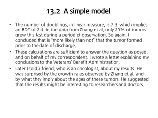 13.2 A simple model
•

•

•

The number of doublings, in linear measure, is 7.3, which implies
an RDT of 2.4. In the data from Zhang et al, only 20% of tumors
grew this fast during a period of observation. So again, I
concluded that is “more likely than not” that the tumor formed
prior to the date of discharge.
These calculations are sufficient to answer the question as posed,
and on behalf of my correspondent, I wrote a letter explaining my
conclusions to the Veterans’ Benefit Administration.
Later I told a friend, who is an oncologist, about my results. He
was surprised by the growth rates observed by Zhang et al, and
by what they imply about the ages of these tumors. He suggested
that the results might be interesting to researchers and doctors.

 