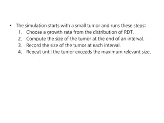 •

The simulation starts with a small tumor and runs these steps:
1. Choose a growth rate from the distribution of RDT.
2. Compute the size of the tumor at the end of an interval.
3. Record the size of the tumor at each interval.
4. Repeat until the tumor exceeds the maximum relevant size.

 