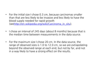 •

For the initial size I chose 0.3 cm, because carcinomas smaller
than that are less likely to be invasive and less likely to have the
blood supply needed for rapid growth
(seehttp://en.wikipedia.org/wiki/Carcinoma_in_situ).

•

I chose an interval of 245 days (about 8 months) because that is
the median time between measurements in the data source.

•

For the maximum size I chose 20 cm. In the data source, the
range of observed sizes is 1.0 to 12.0 cm, so we are extrapolating
beyond the observed range at each end, but not by far, and not
in a way likely to have a strong effect on the results.

 