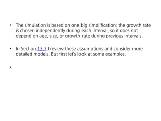 •

The simulation is based on one big simplification: the growth rate
is chosen independently during each interval, so it does not
depend on age, size, or growth rate during previous intervals.

•

In Section 13.7 I review these assumptions and consider more
detailed models. But first let’s look at some examples.

•

 