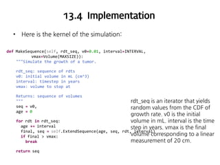 13.4 Implementation
•

Here is the kernel of the simulation:

def MakeSequence(self, rdt_seq, v0=0.01, interval=INTERVAL,
vmax=Volume(MAXSIZE)):
"""Simulate the growth of a tumor.
rdt_seq: sequence of rdts
v0: initial volume in mL (cm^3)
interval: timestep in years
vmax: volume to stop at
Returns: sequence of volumes
"""
seq = v0,
age = 0
for rdt in rdt_seq:
age += interval
final, seq = self.ExtendSequence(age, seq,
if final > vmax:
break
return seq

rdt_seq is an iterator that yields
random values from the CDF of
growth rate. v0 is the initial
volume in mL. interval is the time
step in years. vmax is the final
rdt, interval)
volume corresponding to a linear
measurement of 20 cm.

 