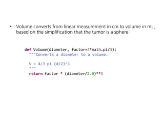 •

Volume converts from linear measurement in cm to volume in mL,
based on the simplification that the tumor is a sphere:

def Volume(diameter, factor=4*math.pi/3):
"""Converts a diameter to a volume.
V = 4/3 pi (d/2)^3
"""
return factor * (diameter/2.0)**3

 