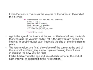 •

ExtendSequence computes the volume of the tumor at the end of
the interval.
def ExtendSequence(self, age, seq, rdt, interval):
initial = seq[-1]
doublings = rdt * interval
final = initial * 2**doublings
new_seq = seq + (final,)
self.cache.Add(age, new_seq, rdt)
return final, new_seq

•

•
•

age is the age of the tumor at the end of the interval. seq is a tuple
that contains the volumes so far. rdt is the growth rate during the
interval, in doublings per year. intervalis the size of the time step in
years.
The return values are final, the volume of the tumor at the end of
the interval, andnew_seq, a new tuple containing the volumes
in seq plus the new volume final.
Cache.Add records the age and size of each tumor at the end of
each interval, as explained in the next section.

 
