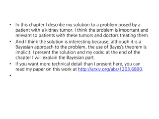 •

•

•
•

In this chapter I describe my solution to a problem posed by a
patient with a kidney tumor. I think the problem is important and
relevant to patients with these tumors and doctors treating them.
And I think the solution is interesting because, although it is a
Bayesian approach to the problem, the use of Bayes’s theorem is
implicit. I present the solution and my code; at the end of the
chapter I will explain the Bayesian part.
If you want more technical detail than I present here, you can
read my paper on this work at http://arxiv.org/abs/1203.6890.

 