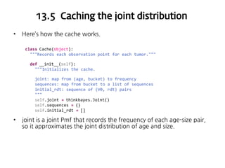 13.5 Caching the joint distribution
•

Here’s how the cache works.
class Cache(object):
"""Records each observation point for each tumor."""
def __init__(self):
"""Initializes the cache.
joint: map from (age, bucket) to frequency
sequences: map from bucket to a list of sequences
initial_rdt: sequence of (V0, rdt) pairs
"""
self.joint = thinkbayes.Joint()
self.sequences = {}
self.initial_rdt = []

•

joint is a joint Pmf that records the frequency of each age-size pair,
so it approximates the joint distribution of age and size.

 