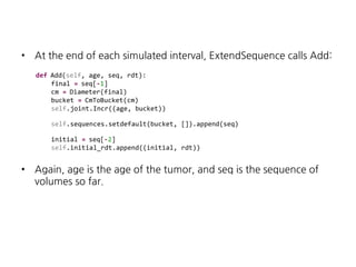 •

At the end of each simulated interval, ExtendSequence calls Add:
def Add(self, age, seq, rdt):
final = seq[-1]
cm = Diameter(final)
bucket = CmToBucket(cm)
self.joint.Incr((age, bucket))
self.sequences.setdefault(bucket, []).append(seq)
initial = seq[-2]
self.initial_rdt.append((initial, rdt))

•

Again, age is the age of the tumor, and seq is the sequence of
volumes so far.

 