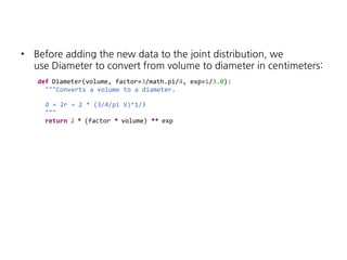 •

Before adding the new data to the joint distribution, we
use Diameter to convert from volume to diameter in centimeters:
def Diameter(volume, factor=3/math.pi/4, exp=1/3.0):
"""Converts a volume to a diameter.
d = 2r = 2 * (3/4/pi V)^1/3
"""
return 2 * (factor * volume) ** exp

 