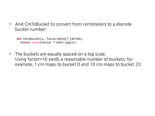 •

And CmToBucket to convert from centimeters to a discrete
bucket number:
def CmToBucket(x, factor=BUCKET_FACTOR):
return round(factor * math.log(x))

•

The buckets are equally spaced on a log scale.
Using factor=10 yields a reasonable number of buckets; for
example, 1 cm maps to bucket 0 and 10 cm maps to bucket 23.

 